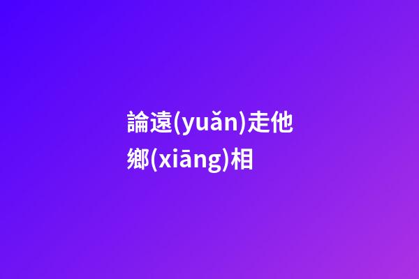 論遠(yuǎn)走他鄉(xiāng)相