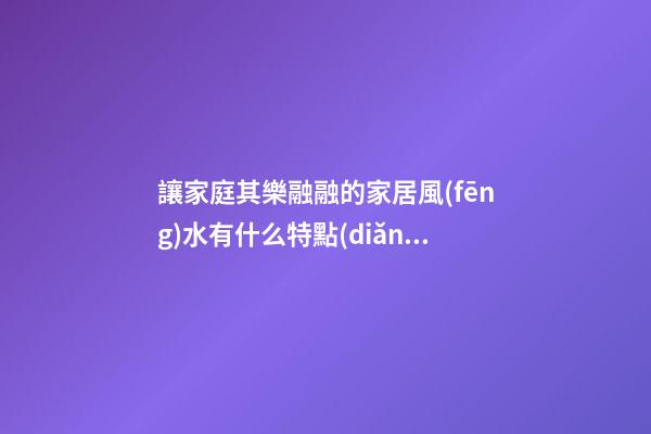 讓家庭其樂融融的家居風(fēng)水有什么特點(diǎn)
