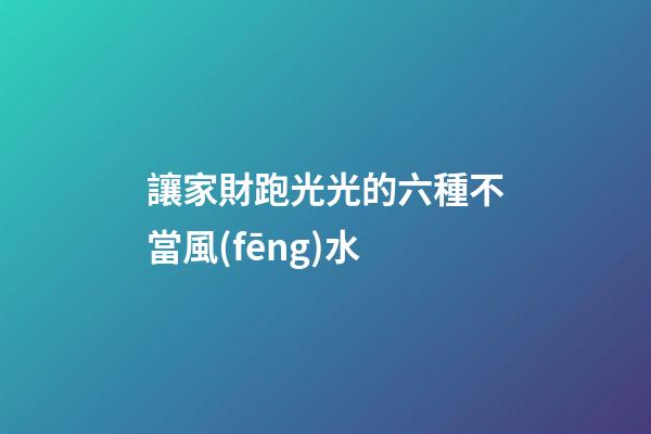 讓家財跑光光的六種不當風(fēng)水