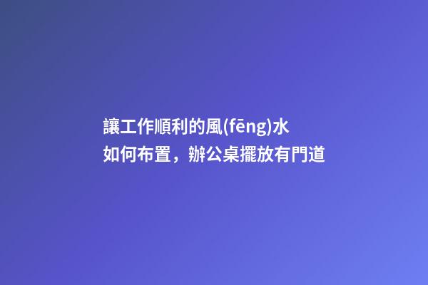 讓工作順利的風(fēng)水如何布置，辦公桌擺放有門道