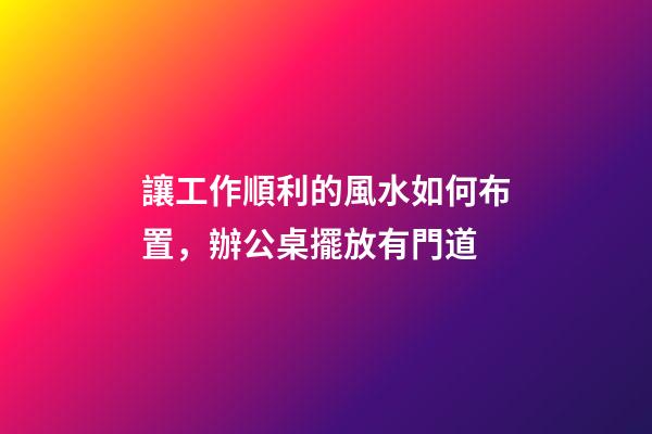 讓工作順利的風水如何布置，辦公桌擺放有門道