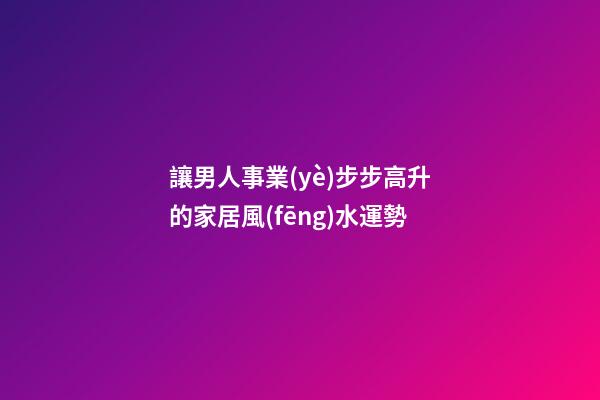讓男人事業(yè)步步高升的家居風(fēng)水運勢