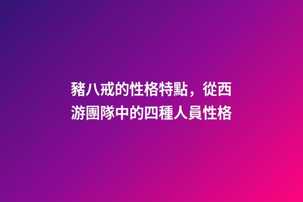 豬八戒的性格特點，從西游團隊中的四種人員性格-第1張-觀點-玄機派