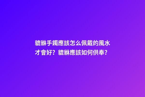 貔貅手鐲應該怎么佩戴的風水才會好？貔貅應該如何供奉？