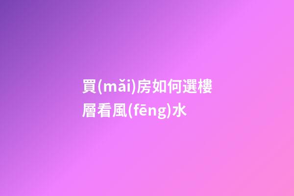 買(mǎi)房如何選樓層看風(fēng)水