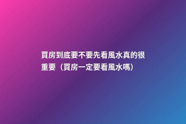 買房到底要不要先看風水真的很重要（買房一定要看風水嗎）