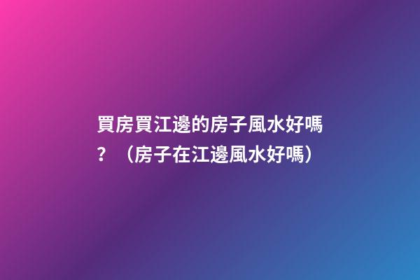 買房買江邊的房子風水好嗎？（房子在江邊風水好嗎）