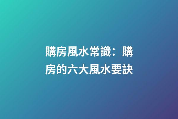 購房風水常識：購房的六大風水要訣