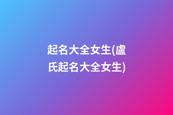 起名大全女生(盧氏起名大全女生)