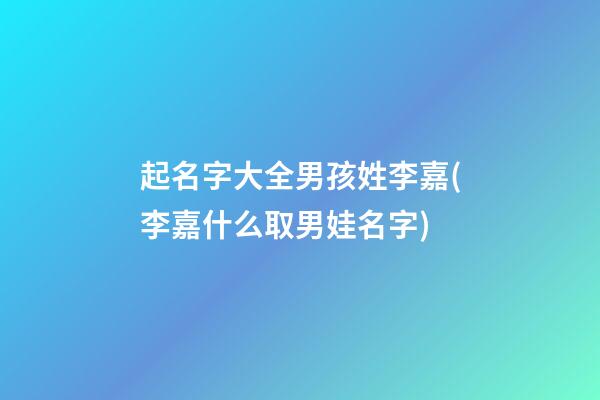 起名字大全男孩姓李嘉(李嘉什么取男娃名字)
