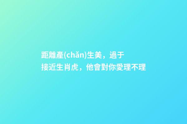 距離產(chǎn)生美，過于接近生肖虎，他會對你愛理不理