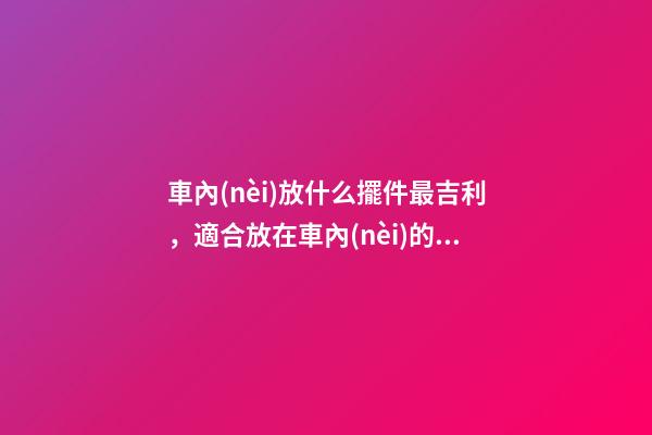 車內(nèi)放什么擺件最吉利，適合放在車內(nèi)的擺件