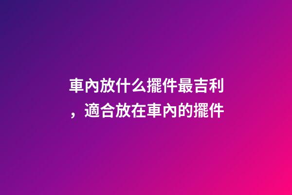 車內放什么擺件最吉利，適合放在車內的擺件