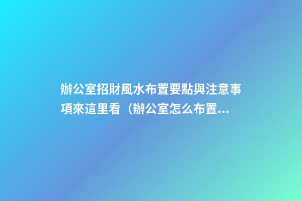 辦公室招財風水布置要點與注意事項來這里看（辦公室怎么布置招財）