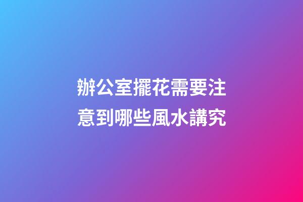 辦公室擺花需要注意到哪些風水講究