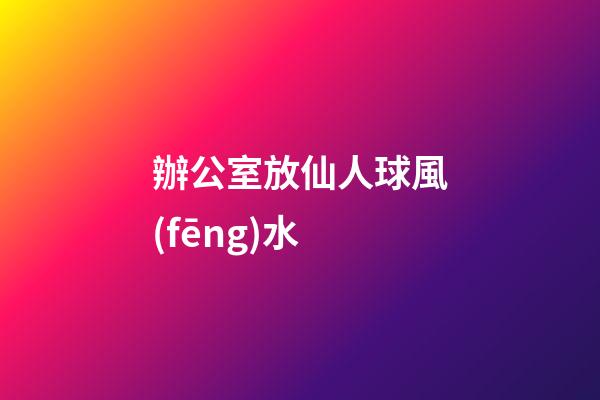 辦公室放仙人球風(fēng)水