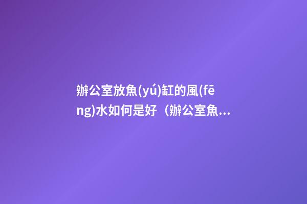 辦公室放魚(yú)缸的風(fēng)水如何是好（辦公室魚(yú)缸怎么擺放風(fēng)水好）