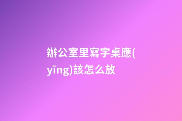 辦公室里寫字桌應(yīng)該怎么放