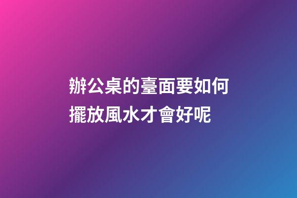 辦公桌的臺面要如何擺放風水才會好呢
