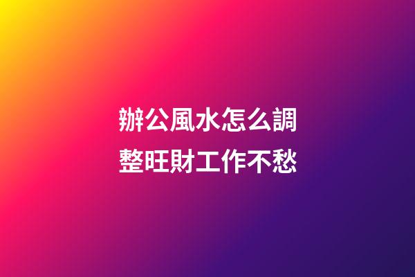 辦公風水怎么調整旺財工作不愁
