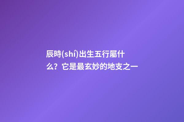 辰時(shí)出生五行屬什么？它是最玄妙的地支之一