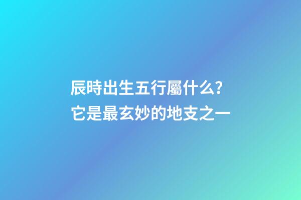 辰時出生五行屬什么？它是最玄妙的地支之一