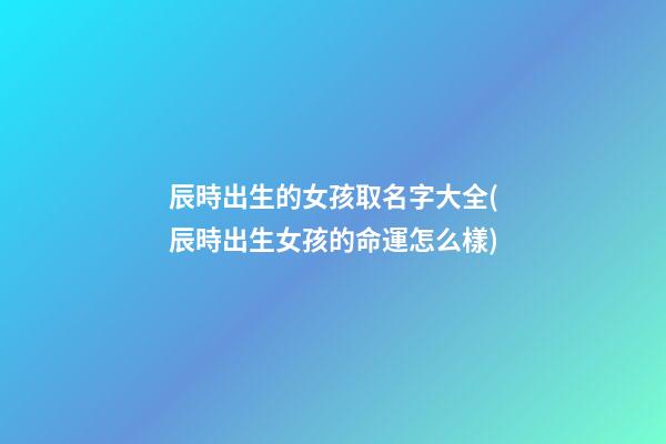 辰時出生的女孩取名字大全(辰時出生女孩的命運怎么樣)