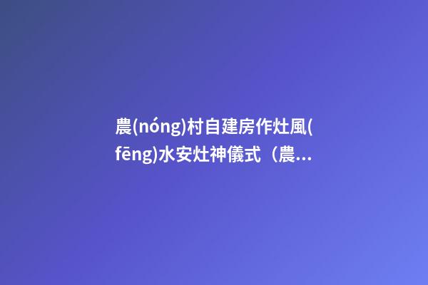 農(nóng)村自建房作灶風(fēng)水安灶神儀式（農(nóng)村建房灶臺(tái)風(fēng)水）