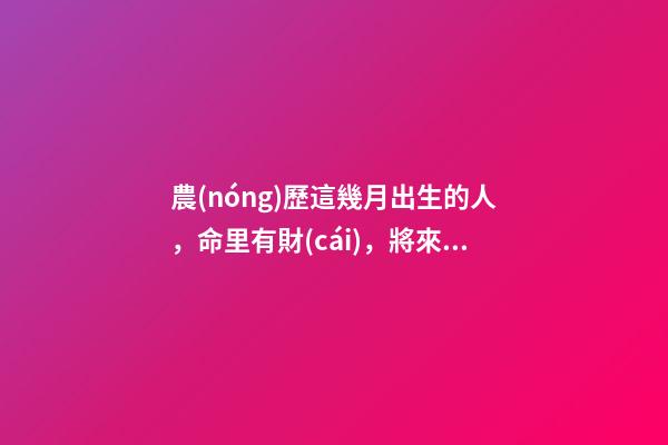 農(nóng)歷這幾月出生的人，命里有財(cái)，將來(lái)非富即貴