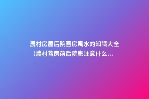 農村房屋后院蓋房風水的知識大全（農村蓋房前后院應注意什么）