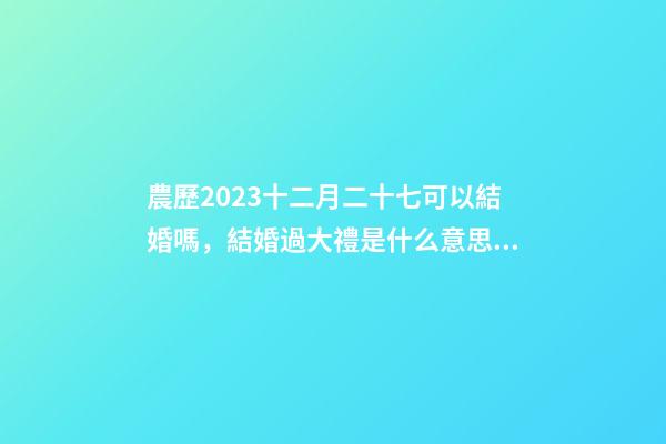 農歷2023十二月二十七可以結婚嗎，結婚過大禮是什么意思？
