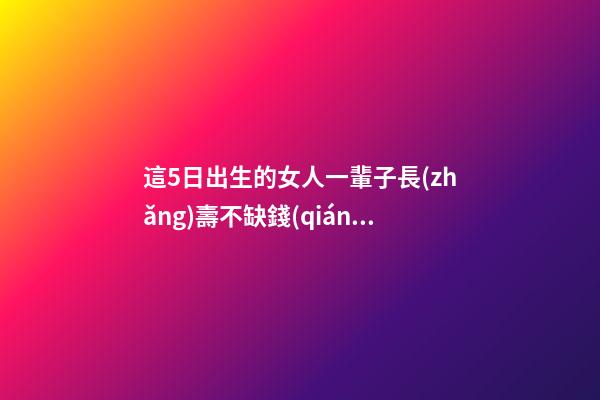 這5日出生的女人一輩子長(zhǎng)壽不缺錢(qián)