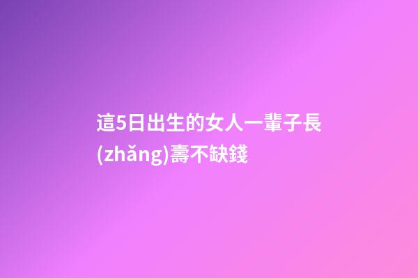 這5日出生的女人一輩子長(zhǎng)壽不缺錢