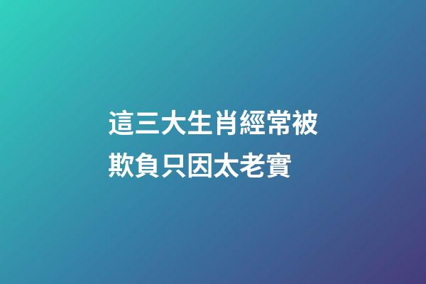 這三大生肖經常被欺負只因太老實
