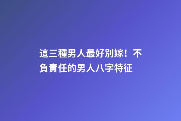 這三種男人最好別嫁！不負責任的男人八字特征