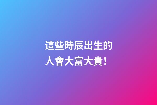 這些時辰出生的人會大富大貴！