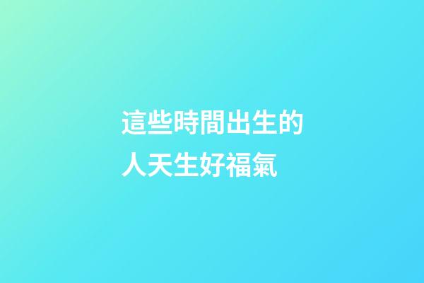 這些時間出生的人天生好福氣