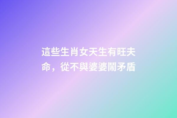 這些生肖女天生有旺夫命，從不與婆婆鬧矛盾