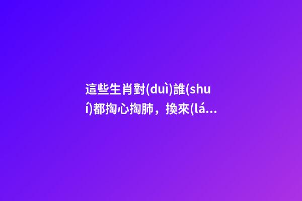 這些生肖對(duì)誰(shuí)都掏心掏肺，換來(lái)的卻總是撕心裂肺