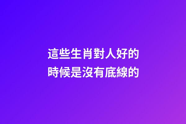 這些生肖對人好的時候是沒有底線的