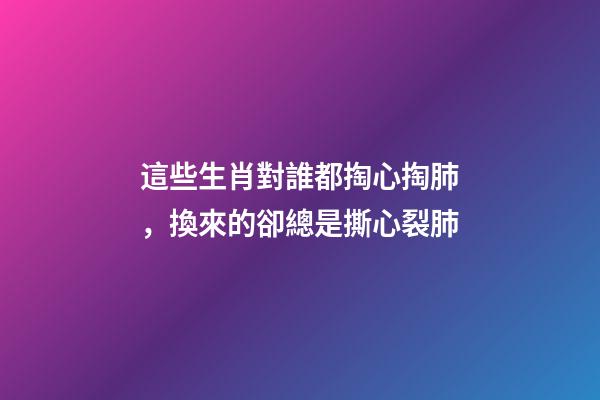 這些生肖對誰都掏心掏肺，換來的卻總是撕心裂肺