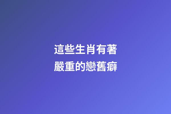 這些生肖有著嚴重的戀舊癖
