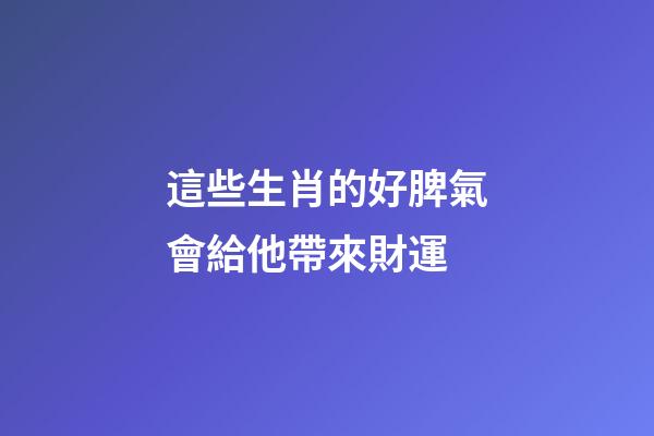 這些生肖的好脾氣會給他帶來財運