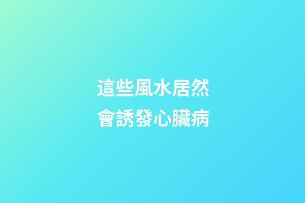 這些風水居然會誘發心臟病