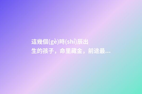 這幾個(gè)時(shí)辰出生的孩子，命里藏金，前途最光明！