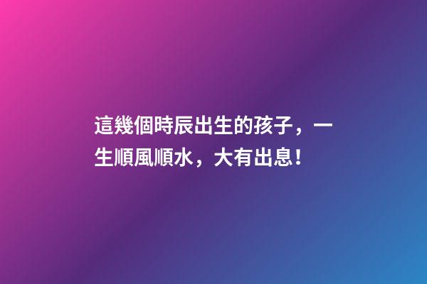 這幾個時辰出生的孩子，一生順風順水，大有出息！