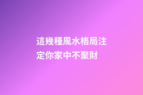 這幾種風水格局注定你家中不聚財