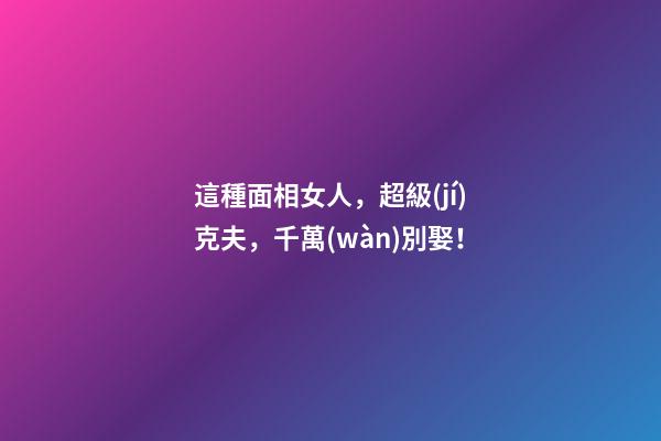 這種面相女人，超級(jí)克夫，千萬(wàn)別娶！
