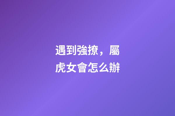 遇到強撩，屬虎女會怎么辦