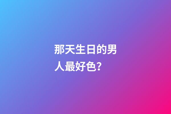 那天生日的男人最好色？